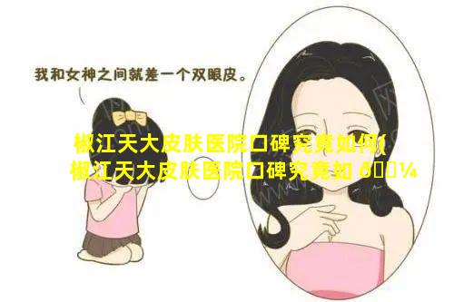 椒江天大皮肤医院口碑究竟如何(椒江天大皮肤医院口碑究竟如 🌼 何啊)